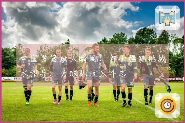 中国男篮动人瞬间！郭士强跪地战术指导：为球队注入斗志