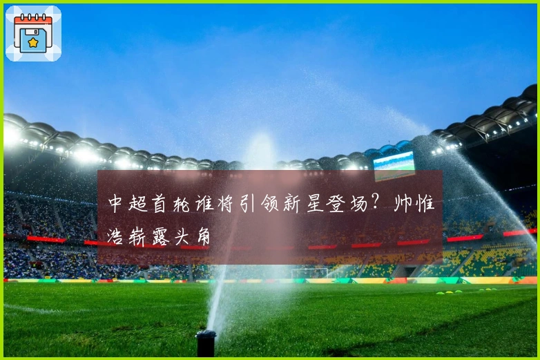 中超首轮谁将引领新星登场？帅惟浩崭露头角