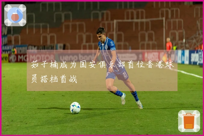 茹子楠成为国安俱乐部首位香港球员搭档首战