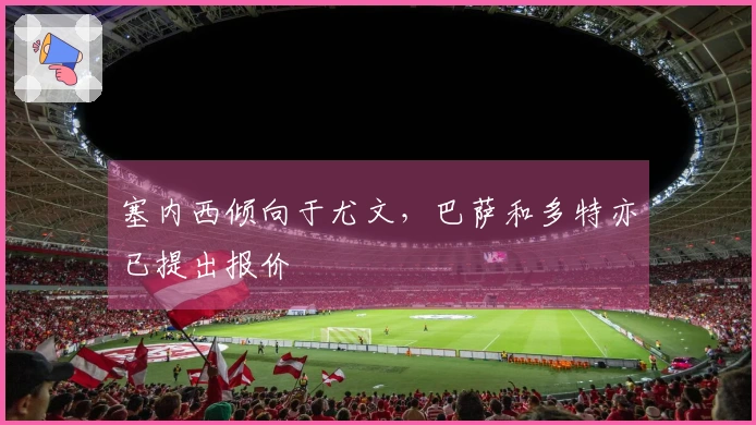 塞内西倾向于尤文，巴萨和多特亦已提出报价