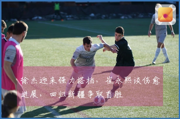 徐杰迎来强力搭档，崔永熙谈伤愈进展，回归新疆争取首胜