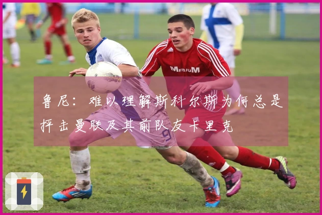 鲁尼：难以理解斯科尔斯为何总是抨击曼联及其前队友卡里克