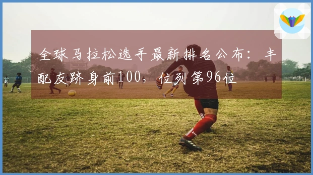 全球马拉松选手最新排名公布：丰配友跻身前100，位列第96位
