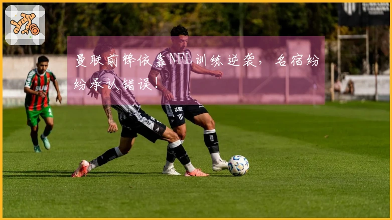 曼联前锋依靠NFL训练逆袭，名宿纷纷承认错误！