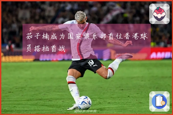 茹子楠成为国安俱乐部首位香港球员搭档首战
