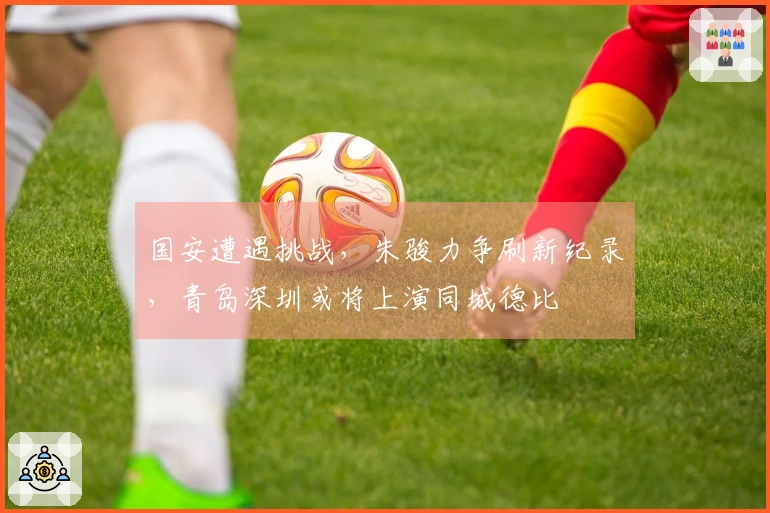 国安遭遇挑战，朱骏力争刷新纪录，青岛深圳或将上演同城德比