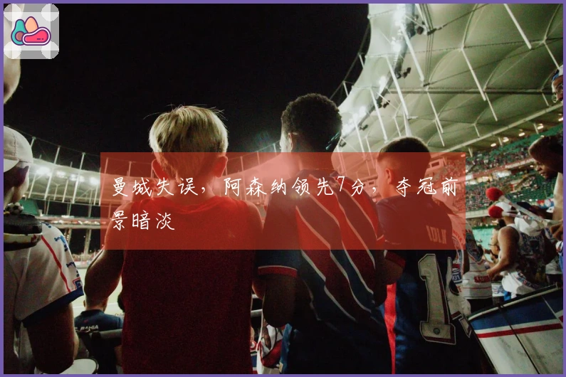 曼城失误，阿森纳领先7分，夺冠前景暗淡