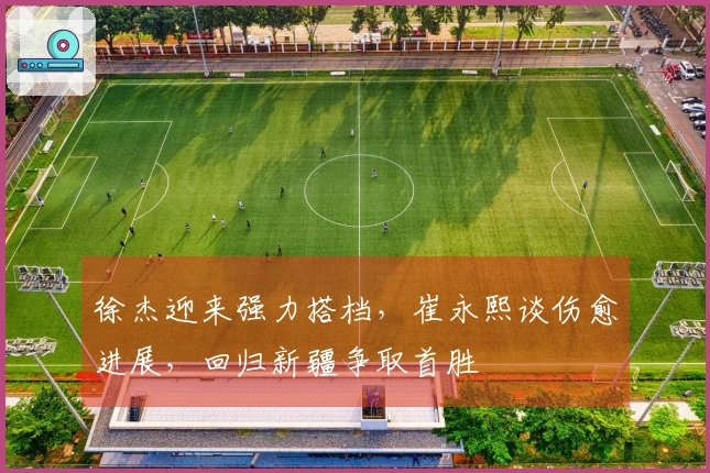 徐杰迎来强力搭档，崔永熙谈伤愈进展，回归新疆争取首胜