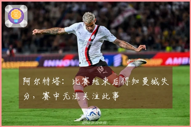 阿尔特塔：比赛结束后得知曼城失分，赛中无法关注此事