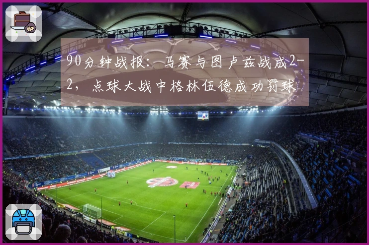 90分钟战报：马赛与图卢兹战成2-2，点球大战中格林伍德成功罚球