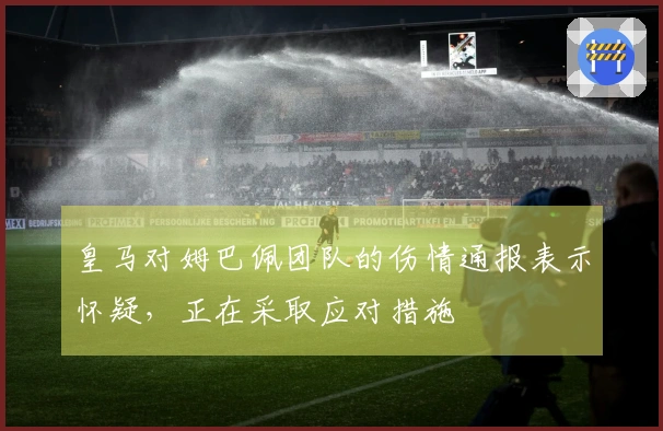 皇马对姆巴佩团队的伤情通报表示怀疑，正在采取应对措施