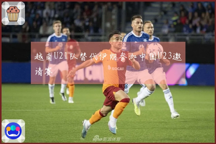 越南U21队替代伊朗参加中国U23邀请赛