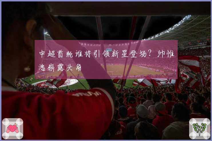 中超首轮谁将引领新星登场？帅惟浩崭露头角