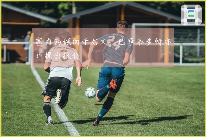 塞内西倾向于尤文，巴萨和多特亦已提出报价