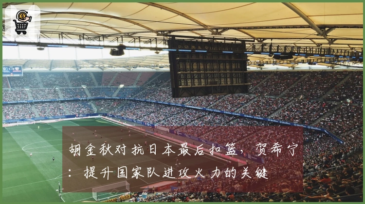 胡金秋对抗日本最后扣篮，贺希宁：提升国家队进攻火力的关键